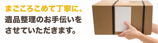 まごころこめて丁寧に、遺品整理のお手伝いをさせていただきます。