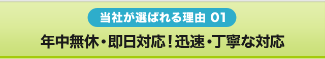 当社が選ばれる理由 01　年中無休・即日対応！迅速・丁寧な対応