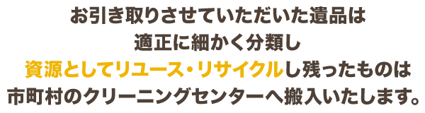 お引き取りさせていただいた遺品は適正に細かく分類し資源としてリユース・リサイクルし残ったものは市町村のクリーニングセンターへ搬入いたします。